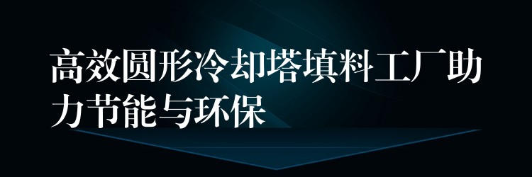 高效圆形冷却塔填料工厂助力节能与环保