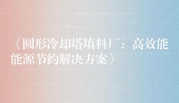 《圆形冷却塔填料厂：高效能能源节约解决方案》
