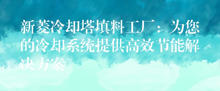 新菱冷却塔填料工厂：为您的冷却系统提供高效节能解决方案