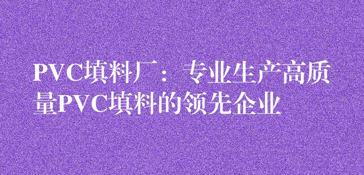 PVC填料厂：专业生产高质量PVC填料的领先企业