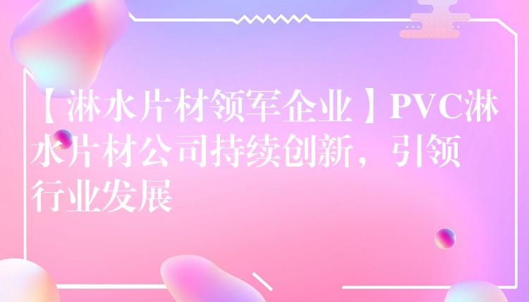 【淋水片材领军企业】PVC淋水片材公司持续创新，引领行业发展