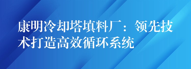 康明冷却塔填料厂：领先技术打造高效循环系统