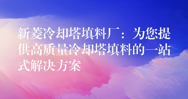新菱冷却塔填料厂：为您提供高质量冷却塔填料的一站式解决方案