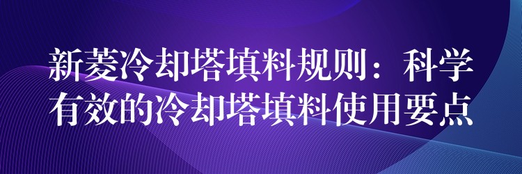 新菱冷却塔填料规则：科学有效的冷却塔填料使用要点
