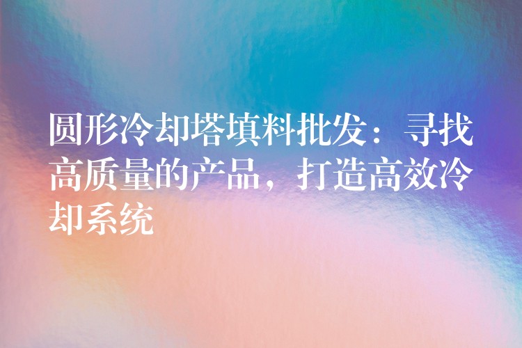 圆形冷却塔填料批发：寻找高质量的产品，打造高效冷却系统