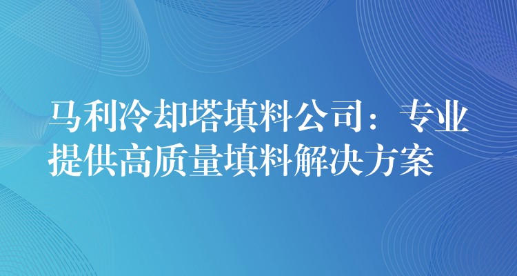 马利冷却塔填料公司：专业提供高质量填料解决方案