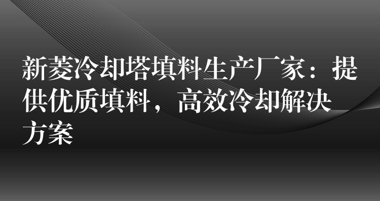 新菱冷却塔填料生产厂家：提供优质填料，高效冷却解决方案
