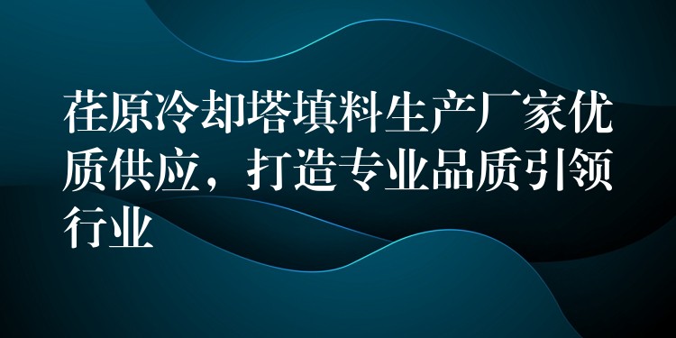 荏原冷却塔填料生产厂家优质供应，打造专业品质引领行业