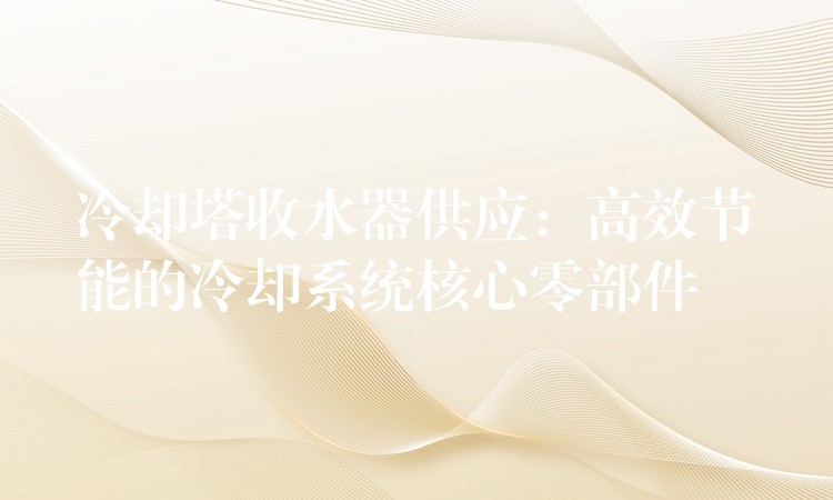 冷却塔收水器供应：高效节能的冷却系统核心零部件