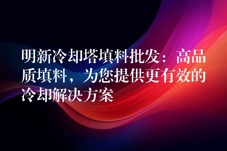 明新冷却塔填料批发：高品质填料，为您提供更有效的冷却解决方案
