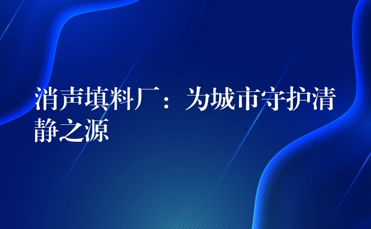 消声填料厂：为城市守护清静之源