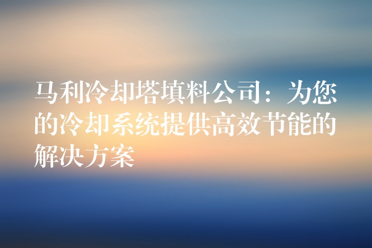马利冷却塔填料公司：为您的冷却系统提供高效节能的解决方案