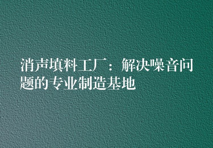 消声填料工厂：解决噪音问题的专业制造基地