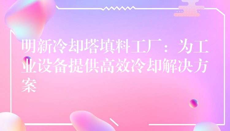明新冷却塔填料工厂：为工业设备提供高效冷却解决方案