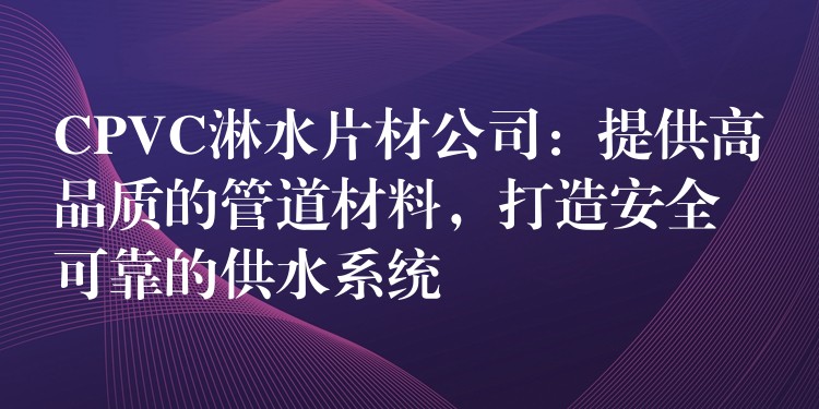 CPVC淋水片材公司：提供高品质的管道材料，打造安全可靠的供水系统