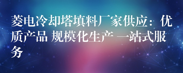 菱电冷却塔填料厂家供应：优质产品 规模化生产 一站式服务