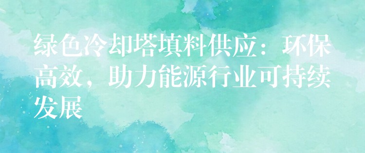 绿色冷却塔填料供应：环保高效，助力能源行业可持续发展
