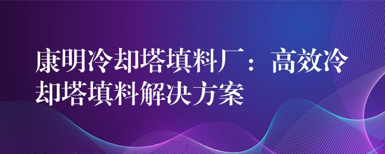 康明冷却塔填料厂：高效冷却塔填料解决方案
