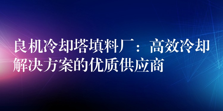 良机冷却塔填料厂：高效冷却解决方案的优质供应商
