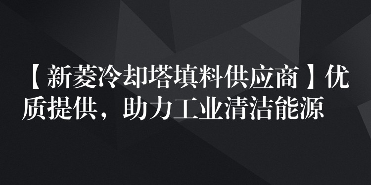 【新菱冷却塔填料供应商】优质提供，助力工业清洁能源
