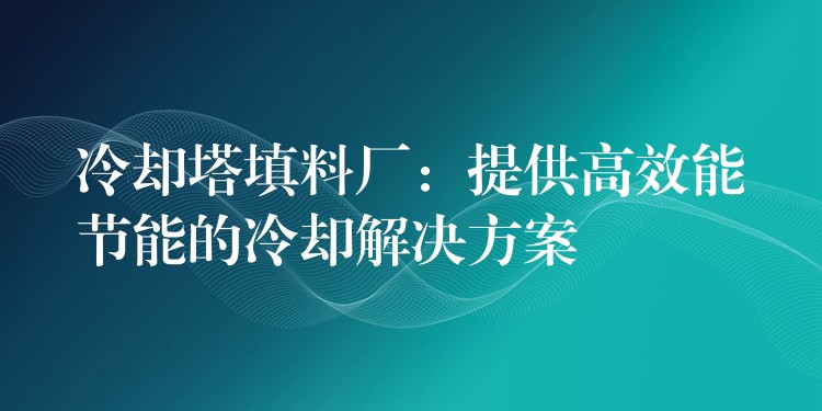 冷却塔填料厂：提供高效能节能的冷却解决方案