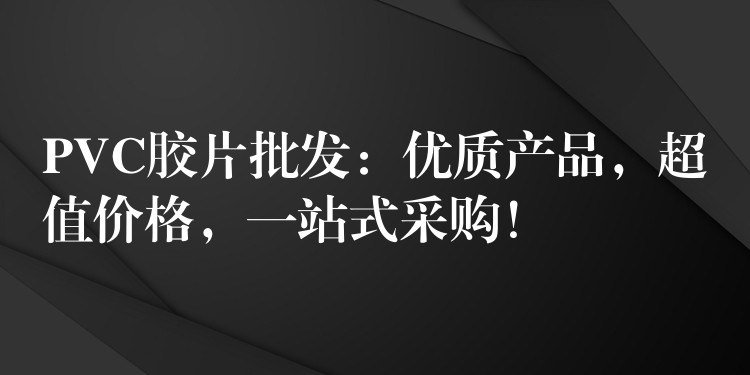 PVC胶片批发：优质产品，超值价格，一站式采购！