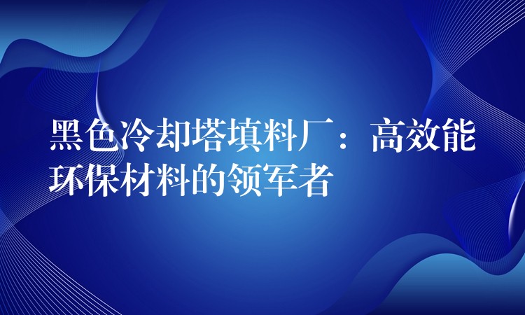 黑色冷却塔填料厂：高效能环保材料的领军者