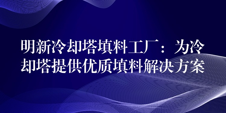 明新冷却塔填料工厂：为冷却塔提供优质填料解决方案