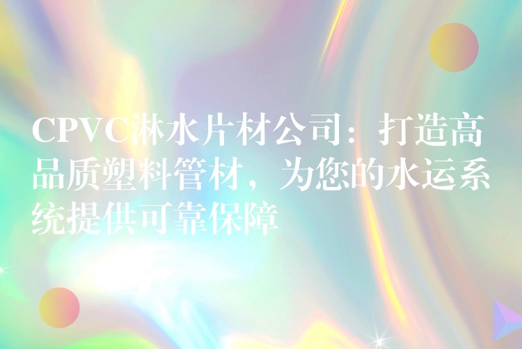CPVC淋水片材公司：打造高品质塑料管材，为您的水运系统提供可靠保障