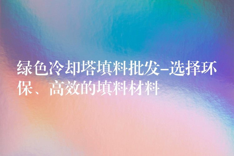 绿色冷却塔填料批发-选择环保、高效的填料材料