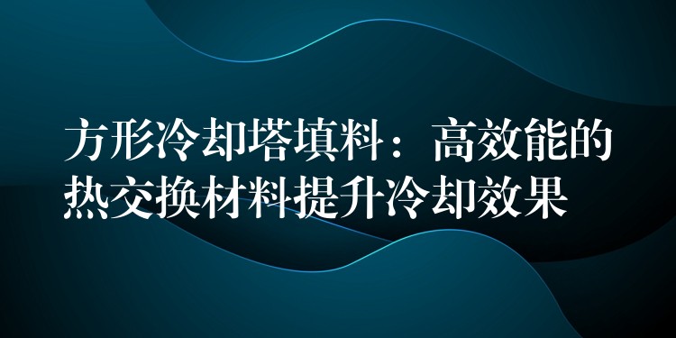 方形冷却塔填料：高效能的热交换材料提升冷却效果