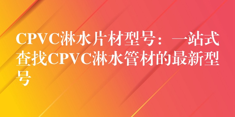 CPVC淋水片材型号：一站式查找CPVC淋水管材的最新型号