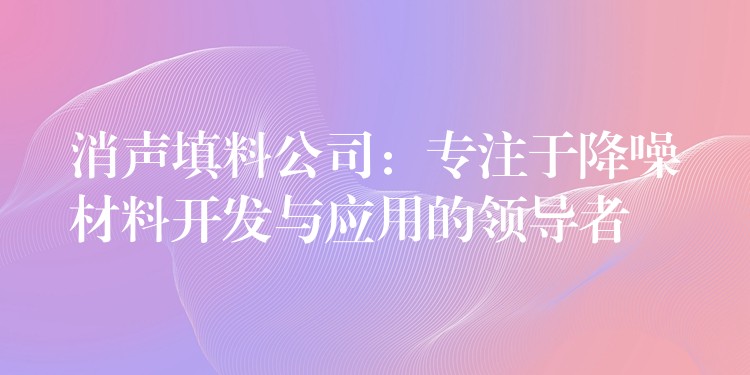 消声填料公司：专注于降噪材料开发与应用的领导者