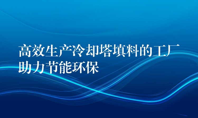 高效生产冷却塔填料的工厂助力节能环保