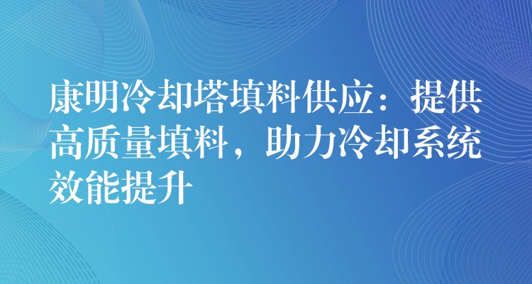 康明冷却塔填料供应：提供高质量填料，助力冷却系统效能提升