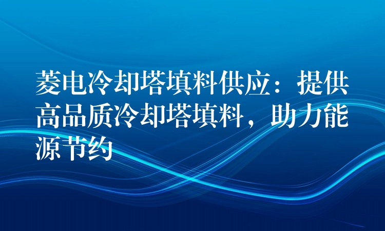 菱电冷却塔填料供应：提供高品质冷却塔填料，助力能源节约