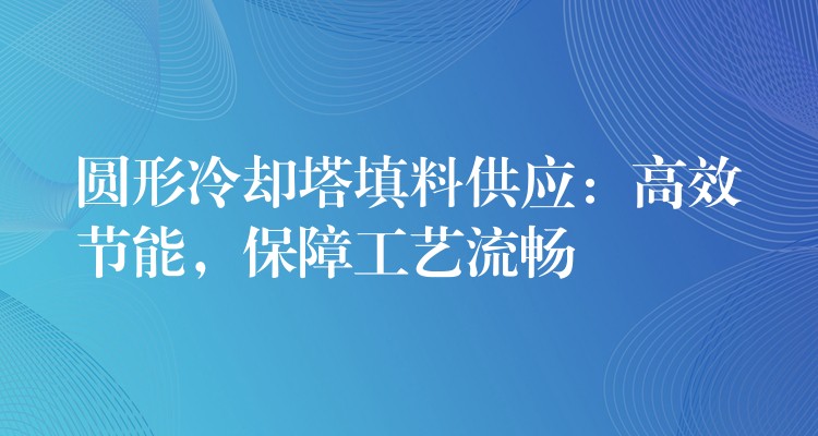 圆形冷却塔填料供应：高效节能，保障工艺流畅