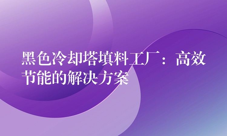 黑色冷却塔填料工厂：高效节能的解决方案
