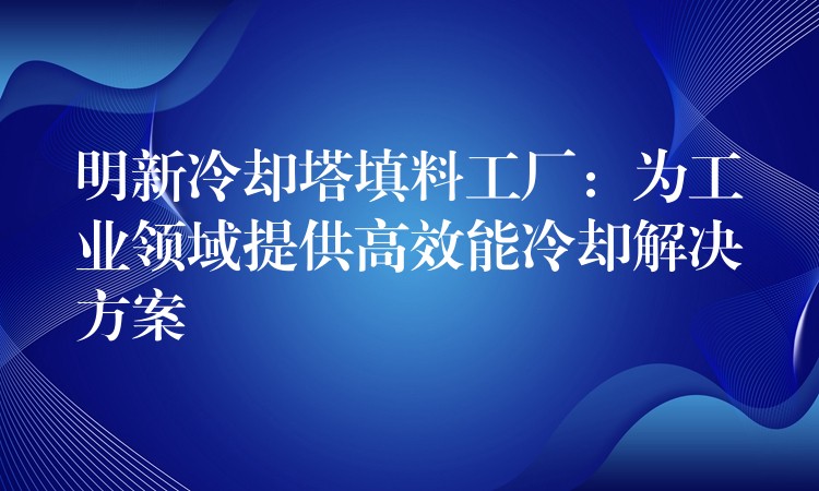 明新冷却塔填料工厂：为工业领域提供高效能冷却解决方案