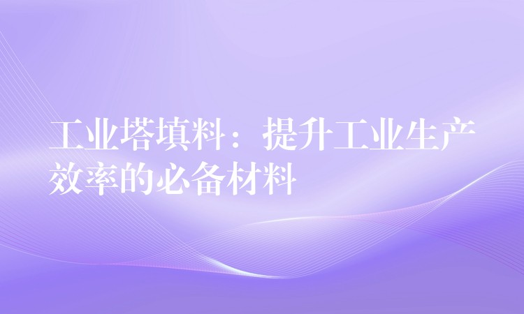 工业塔填料：提升工业生产效率的必备材料