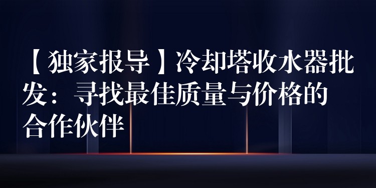 【独家报导】冷却塔收水器批发：寻找最佳质量与价格的合作伙伴