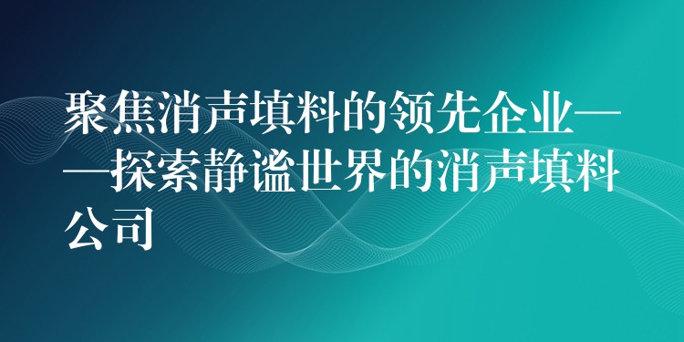 聚焦消声填料的领先企业——探索静谧世界的消声填料公司