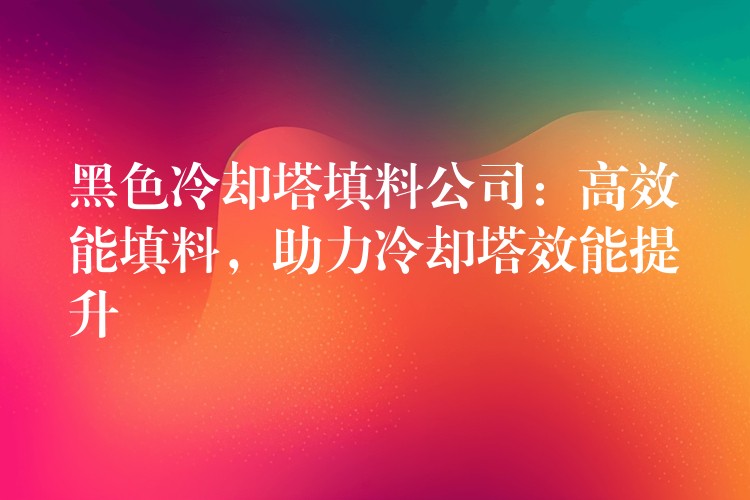 黑色冷却塔填料公司：高效能填料，助力冷却塔效能提升