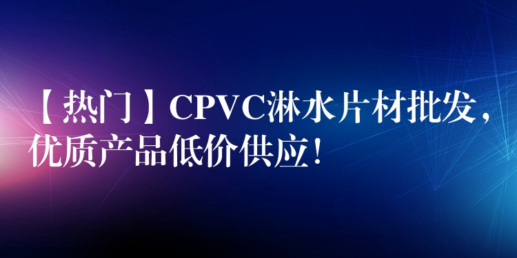 【热门】CPVC淋水片材批发，优质产品低价供应！