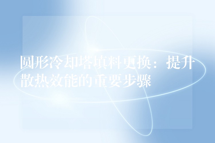 圆形冷却塔填料更换：提升散热效能的重要步骤