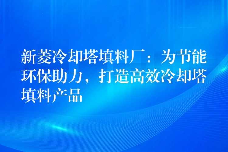 新菱冷却塔填料厂：为节能环保助力，打造高效冷却塔填料产品