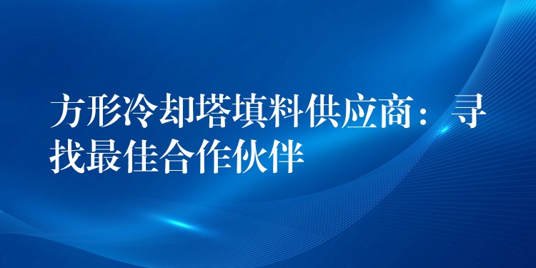 方形冷却塔填料供应商：寻找最佳合作伙伴