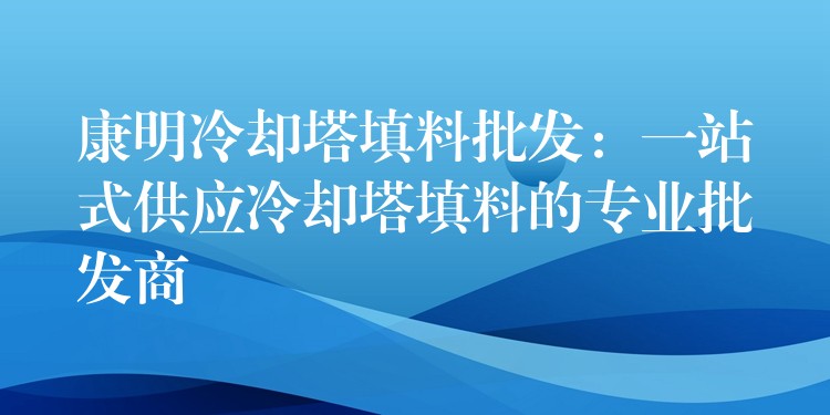 康明冷却塔填料批发：一站式供应冷却塔填料的专业批发商