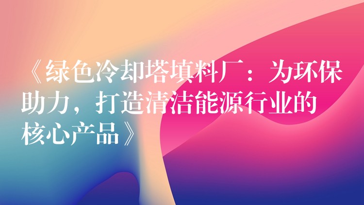 《绿色冷却塔填料厂：为环保助力，打造清洁能源行业的核心产品》