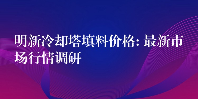 明新冷却塔填料价格: 最新市场行情调研